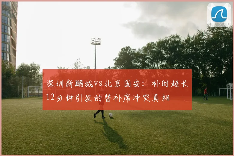 深圳新鹏城vs北京国安：补时超长12分钟引发的替补席冲突真相