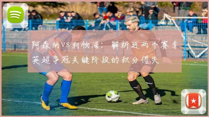 阿森纳vs利物浦：解析近两个赛季英超争冠关键阶段的积分得失