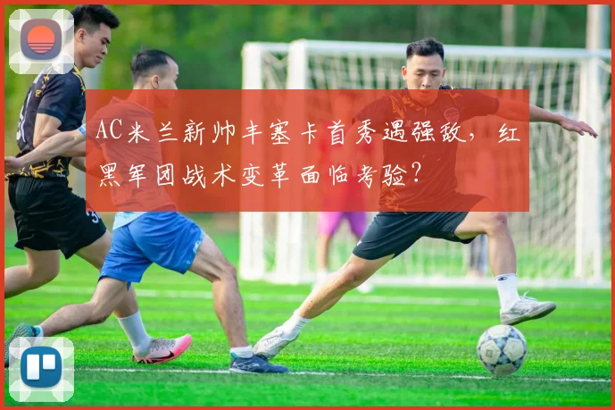 AC米兰新帅丰塞卡首秀遇强敌，红黑军团战术变革面临考验？