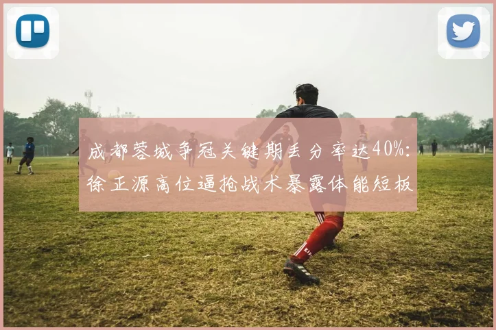 成都蓉城争冠关键期丢分率达40%：徐正源高位逼抢战术暴露体能短板