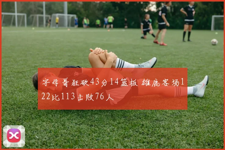 字母哥狂砍43分14篮板 雄鹿客场122比113击败76人